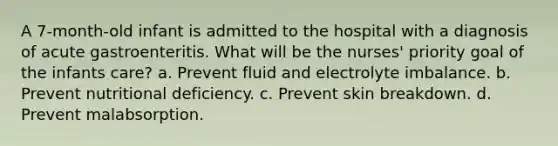 A 7-month-old infant is admitted to the hospital with a diagnosis of acute gastroenteritis. What will be the nurses' priority goal of the infants care? a. Prevent fluid and electrolyte imbalance. b. Prevent nutritional deficiency. c. Prevent skin breakdown. d. Prevent malabsorption.