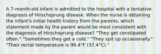 A 7-month-old infant is admitted to the hospital with a tentative diagnosis of Hirschsprung disease. When the nurse is obtaining the infant's initial health history from the parents, which statement made by the parent would be most consistent with the diagnosis of Hirschsprung disease? "They get constipated often." "Sometimes they get a cold." "They spit up occasionally." "Their rectal temperature is 99.4°F (37.4°C)."