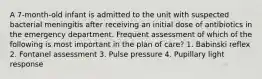 A 7-month-old infant is admitted to the unit with suspected bacterial meningitis after receiving an initial dose of antibiotics in the emergency department. Frequent assessment of which of the following is most important in the plan of care? 1. Babinski reflex 2. Fontanel assessment 3. Pulse pressure 4. Pupillary light response