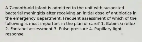 A 7-month-old infant is admitted to the unit with suspected bacterial meningitis after receiving an initial dose of antibiotics in the emergency department. Frequent assessment of which of the following is most important in the plan of care? 1. Babinski reflex 2. Fontanel assessment 3. Pulse pressure 4. Pupillary light response