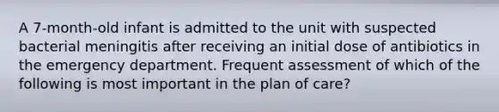 A 7-month-old infant is admitted to the unit with suspected bacterial meningitis after receiving an initial dose of antibiotics in the emergency department. Frequent assessment of which of the following is most important in the plan of care?