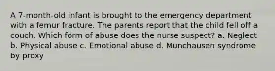 A 7-month-old infant is brought to the emergency department with a femur fracture. The parents report that the child fell off a couch. Which form of abuse does the nurse suspect? a. Neglect b. Physical abuse c. Emotional abuse d. Munchausen syndrome by proxy