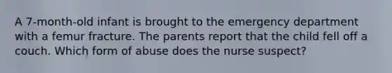 A 7-month-old infant is brought to the emergency department with a femur fracture. The parents report that the child fell off a couch. Which form of abuse does the nurse suspect?