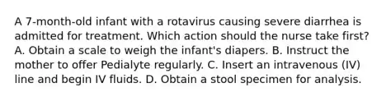 A 7-month-old infant with a rotavirus causing severe diarrhea is admitted for treatment. Which action should the nurse take first? A. Obtain a scale to weigh the infant's diapers. B. Instruct the mother to offer Pedialyte regularly. C. Insert an intravenous (IV) line and begin IV fluids. D. Obtain a stool specimen for analysis.