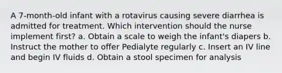 A 7-month-old infant with a rotavirus causing severe diarrhea is admitted for treatment. Which intervention should the nurse implement first? a. Obtain a scale to weigh the infant's diapers b. Instruct the mother to offer Pedialyte regularly c. Insert an IV line and begin IV fluids d. Obtain a stool specimen for analysis