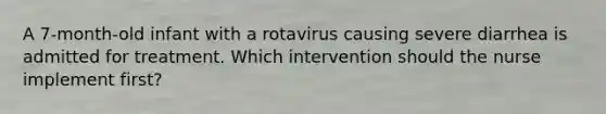 A 7-month-old infant with a rotavirus causing severe diarrhea is admitted for treatment. Which intervention should the nurse implement first?