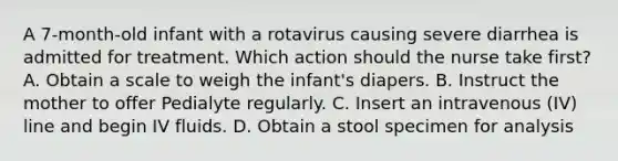 A 7-month-old infant with a rotavirus causing severe diarrhea is admitted for treatment. Which action should the nurse take first? A. Obtain a scale to weigh the infant's diapers. B. Instruct the mother to offer Pedialyte regularly. C. Insert an intravenous (IV) line and begin IV fluids. D. Obtain a stool specimen for analysis