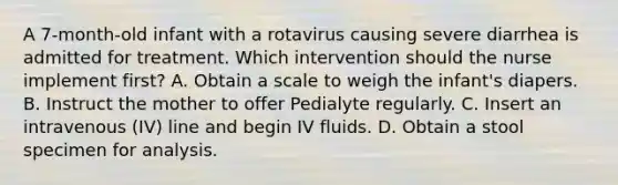 A 7-month-old infant with a rotavirus causing severe diarrhea is admitted for treatment. Which intervention should the nurse implement first? A. Obtain a scale to weigh the infant's diapers. B. Instruct the mother to offer Pedialyte regularly. C. Insert an intravenous (IV) line and begin IV fluids. D. Obtain a stool specimen for analysis.