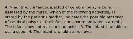 A 7-month-old infant suspected of cerebral palsy is being assessed by the nurse. Which of the following activities, as stated by the patient's mother, indicates the possible presence of cerebral palsy? 1. The infant does not move when startled 2. The infant does not react to loud noises 3. The infant is unable to use a spoon 4. The infant is unable to roll over