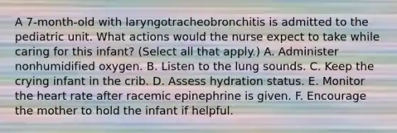 A 7-month-old with laryngotracheobronchitis is admitted to the pediatric unit. What actions would the nurse expect to take while caring for this infant? (Select all that apply.) A. Administer nonhumidified oxygen. B. Listen to the lung sounds. C. Keep the crying infant in the crib. D. Assess hydration status. E. Monitor the heart rate after racemic epinephrine is given. F. Encourage the mother to hold the infant if helpful.