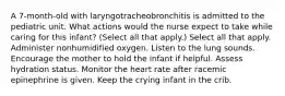 A 7-month-old with laryngotracheobronchitis is admitted to the pediatric unit. What actions would the nurse expect to take while caring for this infant? (Select all that apply.) Select all that apply. Administer nonhumidified oxygen. Listen to the lung sounds. Encourage the mother to hold the infant if helpful. Assess hydration status. Monitor the heart rate after racemic epinephrine is given. Keep the crying infant in the crib.