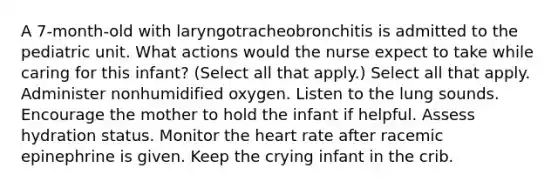 A 7-month-old with laryngotracheobronchitis is admitted to the pediatric unit. What actions would the nurse expect to take while caring for this infant? (Select all that apply.) Select all that apply. Administer nonhumidified oxygen. Listen to the lung sounds. Encourage the mother to hold the infant if helpful. Assess hydration status. Monitor the heart rate after racemic epinephrine is given. Keep the crying infant in the crib.