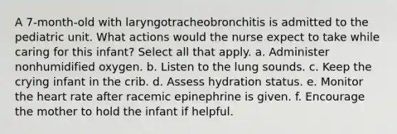 A 7-month-old with laryngotracheobronchitis is admitted to the pediatric unit. What actions would the nurse expect to take while caring for this infant? Select all that apply. a. Administer nonhumidified oxygen. b. Listen to the lung sounds. c. Keep the crying infant in the crib. d. Assess hydration status. e. Monitor the heart rate after racemic epinephrine is given. f. Encourage the mother to hold the infant if helpful.