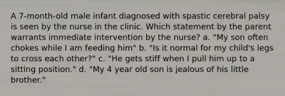 A 7-month-old male infant diagnosed with spastic cerebral palsy is seen by the nurse in the clinic. Which statement by the parent warrants immediate intervention by the nurse? a. "My son often chokes while I am feeding him" b. "Is it normal for my child's legs to cross each other?" c. "He gets stiff when I pull him up to a sitting position." d. "My 4 year old son is jealous of his little brother."