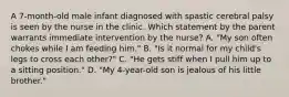 A 7-month-old male infant diagnosed with spastic cerebral palsy is seen by the nurse in the clinic. Which statement by the parent warrants immediate intervention by the nurse? A. "My son often chokes while I am feeding him." B. "Is it normal for my child's legs to cross each other?" C. "He gets stiff when I pull him up to a sitting position." D. "My 4-year-old son is jealous of his little brother."