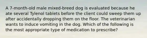 A 7-month-old male mixed-breed dog is evaluated because he ate several Tylenol tablets before the client could sweep them up after accidentally dropping them on the floor. The veterinarian wants to induce vomiting in the dog. Which of the following is the most appropriate type of medication to prescribe?