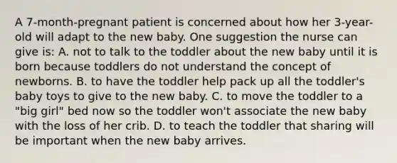 A 7-month-pregnant patient is concerned about how her 3-year-old will adapt to the new baby. One suggestion the nurse can give is: A. not to talk to the toddler about the new baby until it is born because toddlers do not understand the concept of newborns. B. to have the toddler help pack up all the toddler's baby toys to give to the new baby. C. to move the toddler to a "big girl" bed now so the toddler won't associate the new baby with the loss of her crib. D. to teach the toddler that sharing will be important when the new baby arrives.