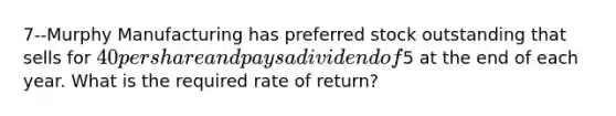 7--Murphy Manufacturing has preferred stock outstanding that sells for 40 per share and pays a dividend of5 at the end of each year. What is the required rate of return?