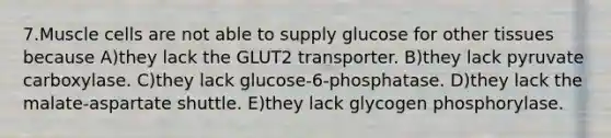 7.Muscle cells are not able to supply glucose for other tissues because A)they lack the GLUT2 transporter. B)they lack pyruvate carboxylase. C)they lack glucose-6-phosphatase. D)they lack the malate-aspartate shuttle. E)they lack glycogen phosphorylase.