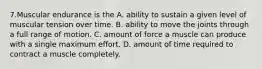 7.Muscular endurance is the A. ability to sustain a given level of muscular tension over time. B. ability to move the joints through a full range of motion. C. amount of force a muscle can produce with a single maximum effort. D. amount of time required to contract a muscle completely.