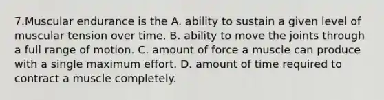 7.Muscular endurance is the A. ability to sustain a given level of muscular tension over time. B. ability to move the joints through a full range of motion. C. amount of force a muscle can produce with a single maximum effort. D. amount of time required to contract a muscle completely.