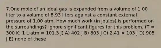 7.One mole of an ideal gas is expanded from a volume of 1.00 liter to a volume of 8.93 liters against a constant external pressure of 1.00 atm. How much work (in joules) is performed on the surroundings? Ignore significant figures for this problem. (T = 300 K; 1 L·atm = 101.3 J) A) 402 J B) 803 J C) 2.41 × 103 J D) 905 J E) none of these