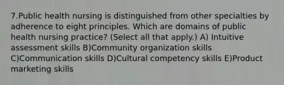 7.Public health nursing is distinguished from other specialties by adherence to eight principles. Which are domains of public health nursing practice? (Select all that apply.) A) Intuitive assessment skills B)Community organization skills C)Communication skills D)Cultural competency skills E)Product marketing skills