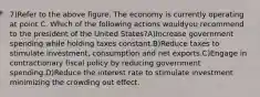 7)Refer to the above figure. The economy is currently operating at point C. Which of the following actions wouldyou recommend to the president of the United States?A)Increase government spending while holding taxes constant.B)Reduce taxes to stimulate investment, consumption and net exports.C)Engage in contractionary fiscal policy by reducing government spending.D)Reduce the interest rate to stimulate investment minimizing the crowding out effect.