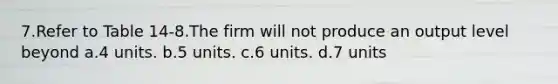 7.Refer to Table 14-8.The firm will not produce an output level beyond a.4 units. b.5 units. c.6 units. d.7 units