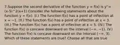 7.Suppose the second derivative of the function y = f(x) is y''=(x-5)^2(x+1) Consider the following statements about the function y = f(x). (I.) The function f(x) has a point of inflection at x = −1. (II.) The function f(x) has a point of inflection at x = 3. (III.) The function f(x) has a point of inflection at x = 5. (IV.) The function f(x) is concave downward on the interval (−∞, −1). (V.) The function f(x) is concave downward on the interval (−∞, 3). Which of these statements are true? Choose all that are true