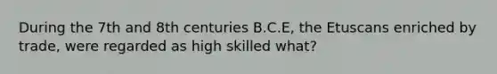 During the 7th and 8th centuries B.C.E, the Etuscans enriched by trade, were regarded as high skilled what?