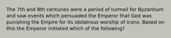 The 7th and 8th centuries were a period of turmoil for Byzantium and saw events which persuaded the Emperor that God was punishing the Empire for its idolatrous worship of icons. Based on this the Emperor initiated which of the following?