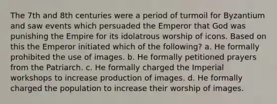 The 7th and 8th centuries were a period of turmoil for Byzantium and saw events which persuaded the Emperor that God was punishing the Empire for its idolatrous worship of icons. Based on this the Emperor initiated which of the following? a. He formally prohibited the use of images. b. He formally petitioned prayers from the Patriarch. c. He formally charged the Imperial workshops to increase production of images. d. He formally charged the population to increase their worship of images.