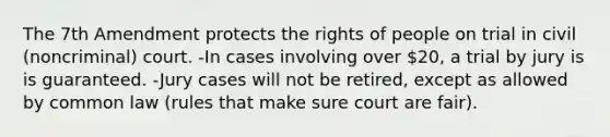 The 7th Amendment protects the rights of people on trial in civil (noncriminal) court. -In cases involving over 20, a trial by jury is is guaranteed. -Jury cases will not be retired, except as allowed by common law (rules that make sure court are fair).