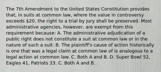 The 7th Amendment to the United States Constitution provides that, in suits at common law, where the value in controversy exceeds 20, the right to a trial by jury shall be preserved. Most administrative agencies, however, are exempt from this requirement because: A. The administrative adjudication of a public right does not constitute a suit at common law or in the nature of such a suit. B. The plaintiff's cause of action historically is one that was a legal claim at common law of is analogous to a legal action at common law. C. Both A and B. D. Super Bowl 52, Eagles 41, Patriots 33. C. Both A and B.