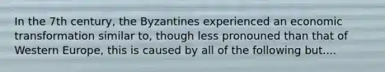 In the 7th century, the Byzantines experienced an economic transformation similar to, though less pronouned than that of Western Europe, this is caused by all of the following but....