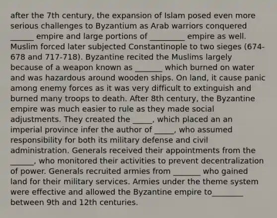 after the 7th century, the expansion of Islam posed even more serious challenges to Byzantium as Arab warriors conquered ______ empire and large portions of _________ empire as well. Muslim forced later subjected Constantinople to two sieges (674-678 and 717-718). Byzantine recited the Muslims largely because of a weapon known as _______ which burned on water and was hazardous around wooden ships. On land, it cause panic among enemy forces as it was very difficult to extinguish and burned many troops to death. After 8th century, the Byzantine empire was much easier to rule as they made social adjustments. They created the _____, which placed an an imperial province infer the author of _____, who assumed responsibility for both its military defense and civil administration. Generals received their appointments from the ______, who monitored their activities to prevent decentralization of power. Generals recruited armies from _______ who gained land for their military services. Armies under the theme system were effective and allowed the Byzantine empire to________ between 9th and 12th centuries.