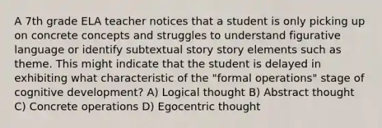 A 7th grade ELA teacher notices that a student is only picking up on concrete concepts and struggles to understand figurative language or identify subtextual story story elements such as theme. This might indicate that the student is delayed in exhibiting what characteristic of the "formal operations" stage of cognitive development? A) Logical thought B) Abstract thought C) Concrete operations D) Egocentric thought