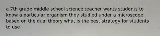 a 7th grade middle school science teacher wants students to know a particular organism they studied under a microscope based on the dual theory what is the best strategy for students to use