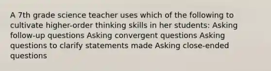 A 7th grade science teacher uses which of the following to cultivate higher-order thinking skills in her students: Asking follow-up questions Asking convergent questions Asking questions to clarify statements made Asking close-ended questions