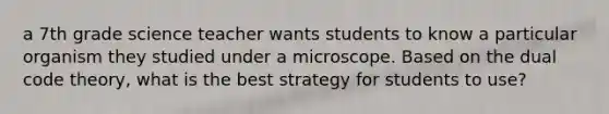 a 7th grade science teacher wants students to know a particular organism they studied under a microscope. Based on the dual code theory, what is the best strategy for students to use?