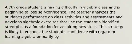 A 7th grade student is having difficulty in algebra class and is beginning to lose self-confidence. The teacher analyzes the student's performance on class activities and assessments and develops algebraic exercises that use the student's identified strengths as a foundation for acquiring new skills. This strategy is likely to enhance the student's confidence with regard to learning algebra primarily by