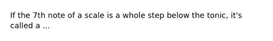 If the 7th note of a scale is a whole step below the tonic, it's called a ...