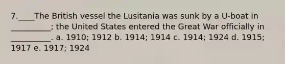 7.____The British vessel the Lusitania was sunk by a U-boat in __________; the United States entered the Great War officially in __________. a. 1910; 1912 b. 1914; 1914 c. 1914; 1924 d. 1915; 1917 e. 1917; 1924