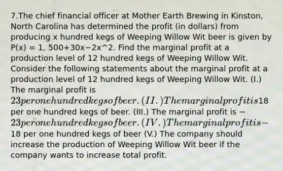 7.The chief financial officer at Mother Earth Brewing in Kinston, North Carolina has determined the profit (in dollars) from producing x hundred kegs of Weeping Willow Wit beer is given by P(x) = 1, 500+30x−2x^2. Find the marginal profit at a production level of 12 hundred kegs of Weeping Willow Wit. Consider the following statements about the marginal profit at a production level of 12 hundred kegs of Weeping Willow Wit. (I.) The marginal profit is 23 per one hundred kegs of beer. (II.) The marginal profit is18 per one hundred kegs of beer. (III.) The marginal profit is −23 per one hundred kegs of beer. (IV.) The marginal profit is −18 per one hundred kegs of beer (V.) The company should increase the production of Weeping Willow Wit beer if the company wants to increase total profit.