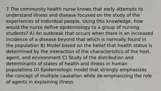 7.The community health nurse knows that early attempts to understand illness and disease focused on the study of the experiences of individual people. Using this knowledge, how would the nurse define epidemiology to a group of nursing students? A) An outbreak that occurs when there is an increased incidence of a disease beyond that which is normally found in the population B) Model based on the belief that health status is determined by the interaction of the characteristics of the host, agent, and environment C) Study of the distribution and determinants of states of health and illness in human populations D) Epidemiologic model that strongly emphasizes the concept of multiple causation while de-emphasizing the role of agents in explaining illness