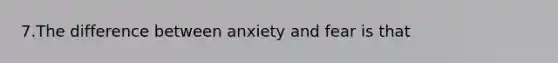 7.The difference between anxiety and fear is that