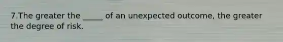 7.The greater the _____ of an unexpected outcome, the greater the degree of risk.