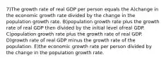 7)The growth rate of real GDP per person equals the A)change in the economic growth rate divided by the change in the population growth rate. B)population growth rate plus the growth rate of real GDP then divided by the initial level ofreal GDP. C)population growth rate plus the growth rate of real GDP. D)growth rate of real GDP minus the growth rate of the population. E)the economic growth rate per person divided by the change in the population growth rate.