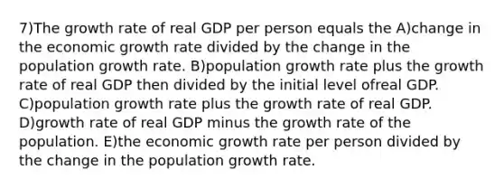 7)The growth rate of real GDP per person equals the A)change in the economic growth rate divided by the change in the population growth rate. B)population growth rate plus the growth rate of real GDP then divided by the initial level ofreal GDP. C)population growth rate plus the growth rate of real GDP. D)growth rate of real GDP minus the growth rate of the population. E)the economic growth rate per person divided by the change in the population growth rate.